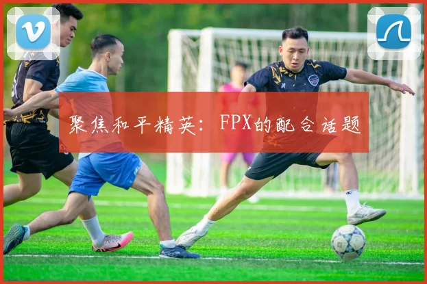 聚焦和平精英：FPX的配合话题