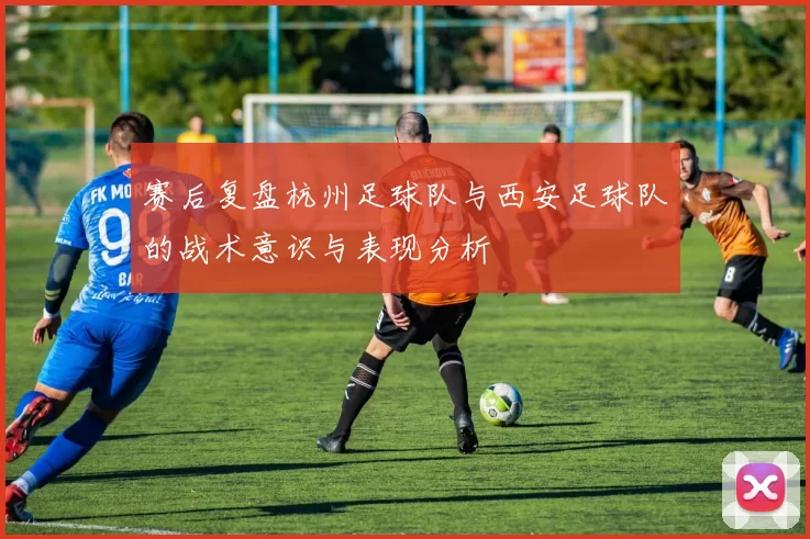 赛后复盘杭州足球队与西安足球队的战术意识与表现分析