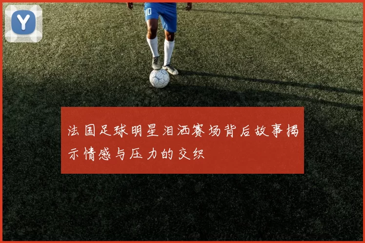 法国足球明星泪洒赛场背后故事揭示情感与压力的交织