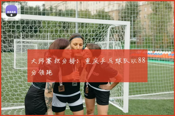 大师赛积分榜：重庆乒乓球队以88分领跑