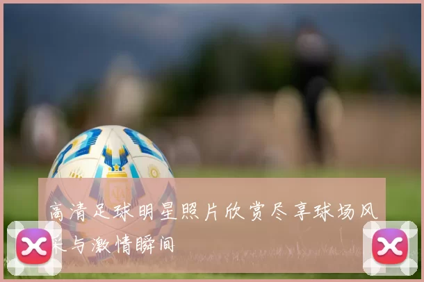 高清足球明星照片欣赏尽享球场风采与激情瞬间